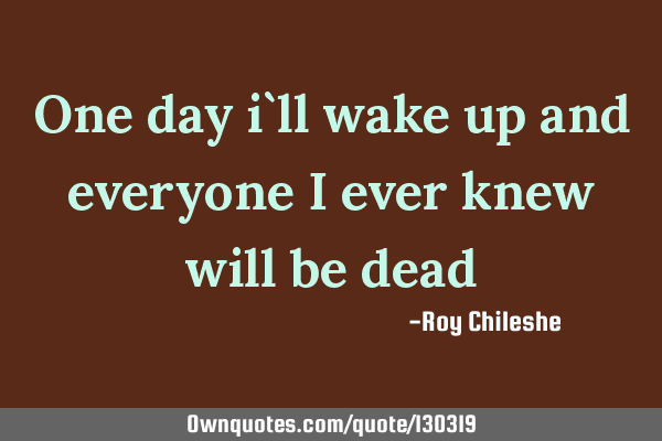 One day i`ll wake up and everyone i ever knew will be