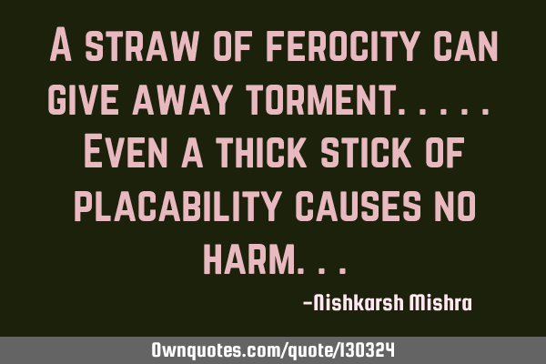 A straw of ferocity can give away torment..... Even a thick stick of placability causes no