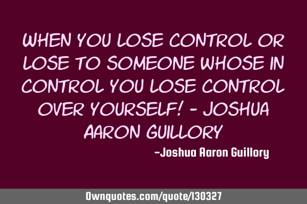 When you lose control or lose to someone whose in control you lose control over yourself! - Joshua A