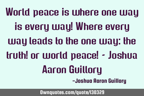 World peace is where one way is every way! Where every way leads to the one way: the truth! or
