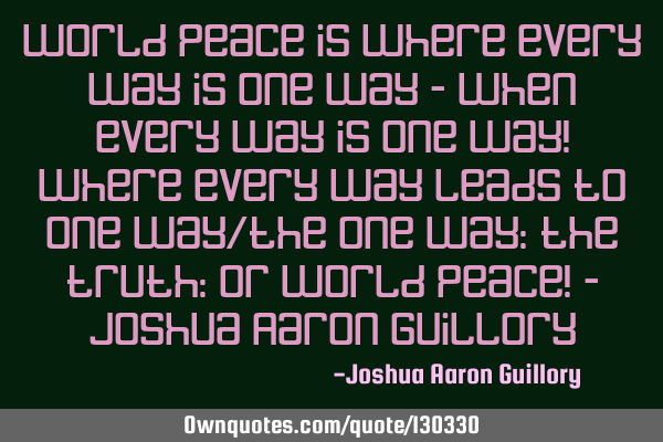 World peace is where every way is one way - when every way is one way! where every way leads to one