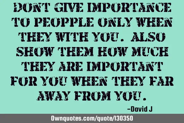 Dont give importance to peopple only when they with you. Also show them how much they are important