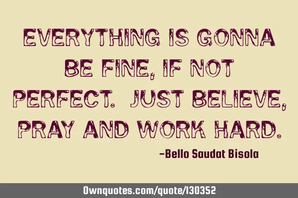 Everything is gonna be fine, if not perfect. Just believe, pray and work