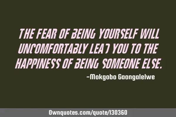 The fear of being yourself will uncomfortably lead you to the happiness of being someone