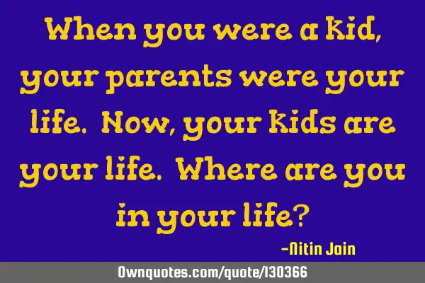 When you were a kid, your parents were your life. Now, your kids are your life. Where are you in