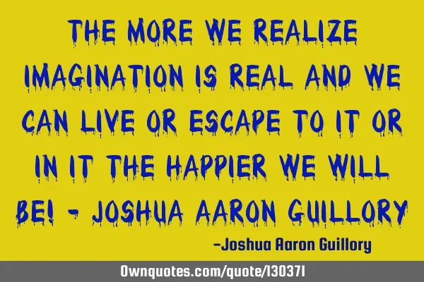 The more we realize imagination is real and we can live or escape to it or in it the happier we