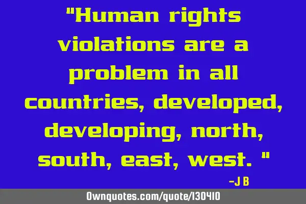 Human rights violations are a problem in all countries, developed, developing, north, south, east,