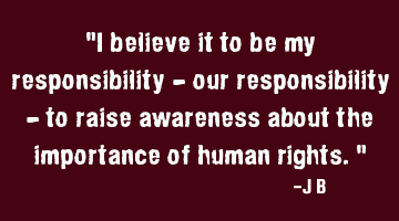 I believe it to be my responsibility - our responsibility - to raise awareness about the importance