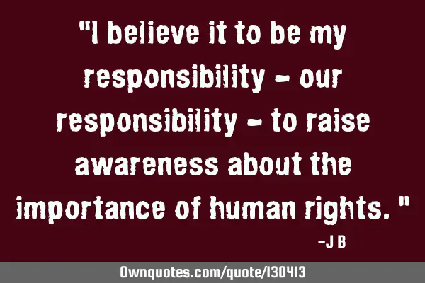 I believe it to be my responsibility - our responsibility - to raise awareness about the importance