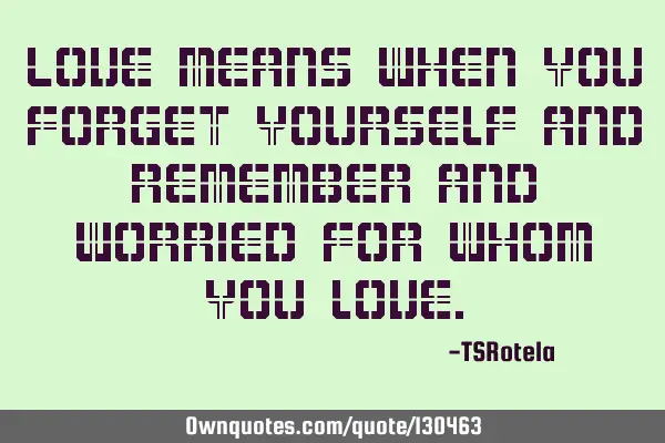 Love means when you forget yourself and remember and worried for whom you