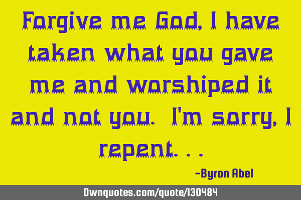Forgive me God, I have taken what you gave me and worshiped it and not you. I