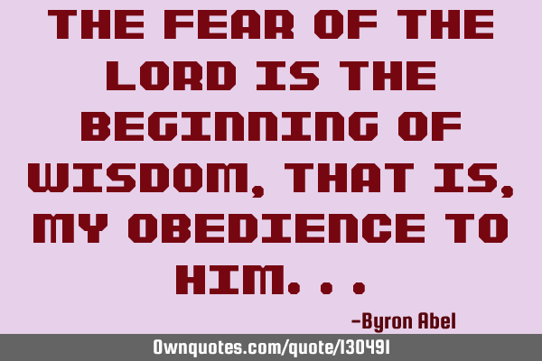 The fear of The Lord is the beginning of wisdom, that is, my obedience to H