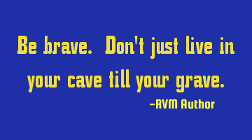 Be brave. Don't just live in your cave till your grave.