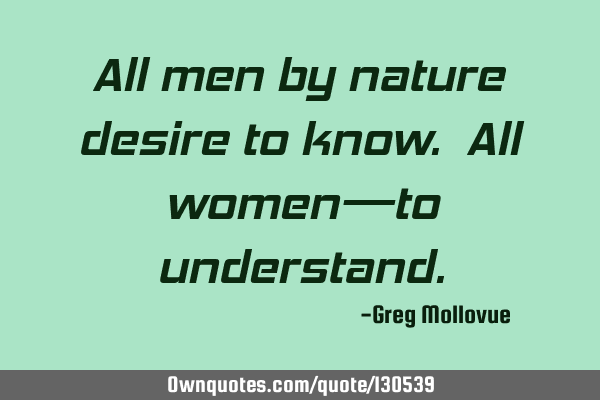 All men by nature desire to know. All women—to