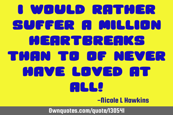 I would rather suffer a million heartbreaks than to of never have loved at all!
