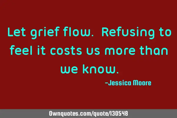 Let grief flow. Refusing to feel it costs us more than we