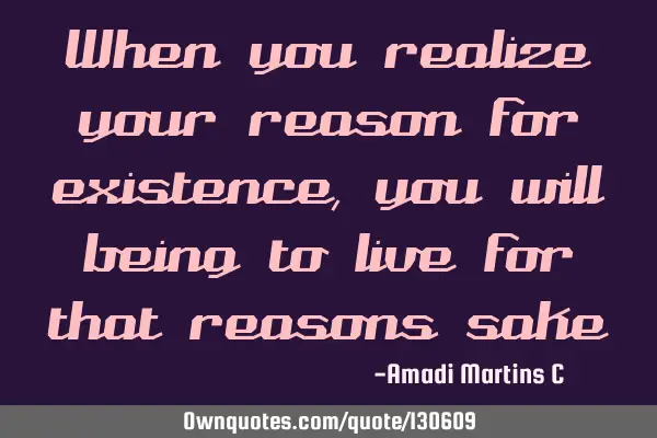 When you realize your reason for existence, you will being to live for that reasons
