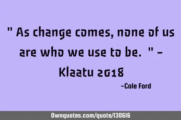 " As change comes, none of us are who we use to be. " - Klaatu 2018