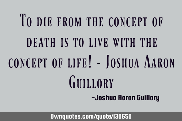 To die from the concept of death is to live with the concept of life! - Joshua Aaron G