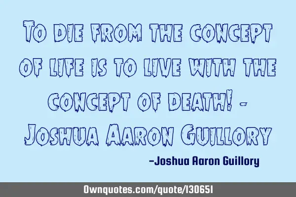 To die from the concept of life is to live with the concept of death! - Joshua Aaron G