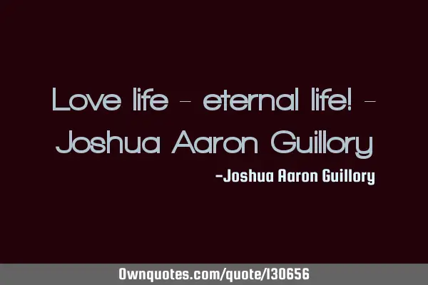 Love life - eternal life! - Joshua Aaron G