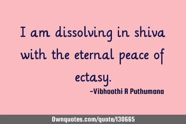 I am dissolving in shiva with the eternal peace of