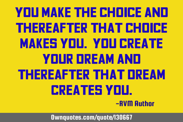 You make the Choice and thereafter that Choice makes you. You create your Dream and thereafter that