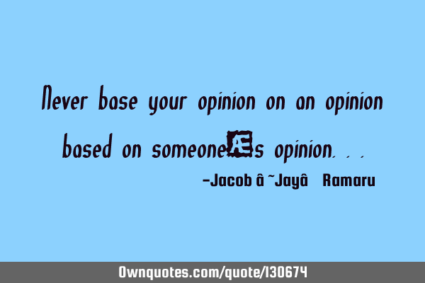 Never base your opinion on an opinion based on someone’s