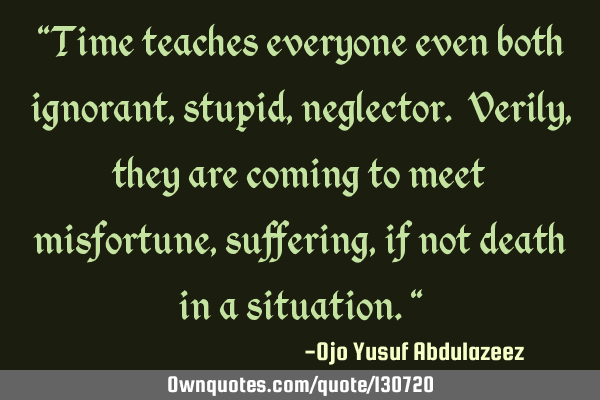 "Time teaches everyone even both ignorant, stupid, neglector. Verily, they are coming to meet