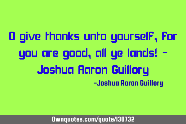 O give thanks unto yourself, for you are good, all ye lands! - Joshua Aaron G