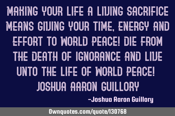 Making your life a living sacrifice means giving your time, energy and effort to world peace! Die