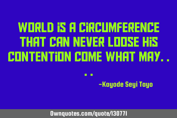 World is a circumference that can never loose his contention come what