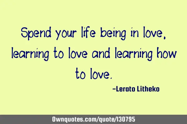 Spend your life being in love, learning to love and learning how to