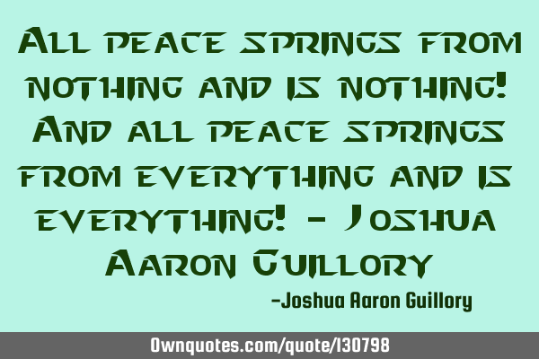 All peace springs from nothing and is nothing! And all peace springs from everything and is