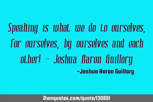 Speaking is what we do to ourselves, for ourselves, by ourselves and each other! - Joshua Aaron G