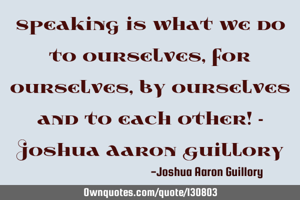 Speaking is what we do to ourselves, for ourselves, by ourselves and to each other! - Joshua Aaron G