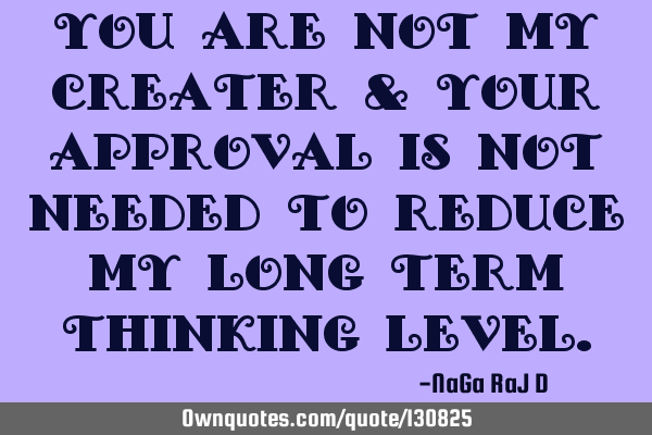 You are not my creater & your approval is not needed to reduce my long term thinking