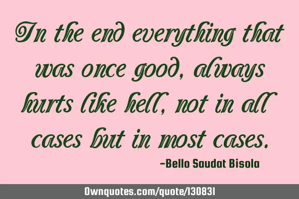 In the end everything that was once good, always hurts like hell, not in all cases but in most