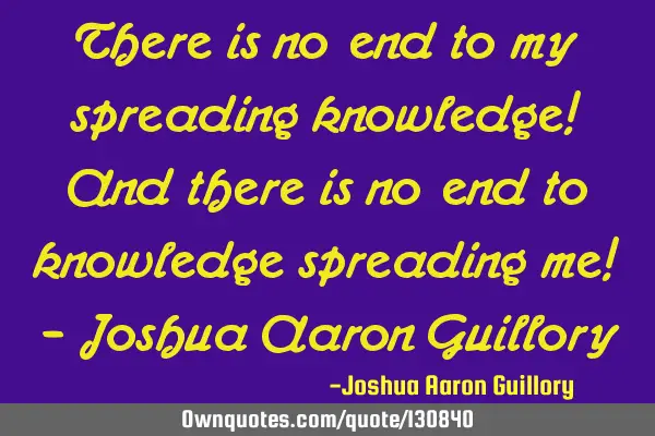 There is no end to my spreading knowledge! And there is no end to knowledge spreading me! - Joshua A