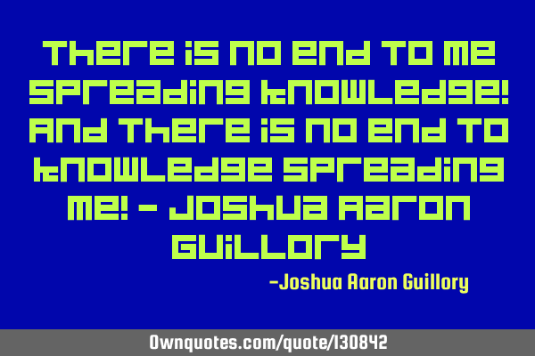 There is no end to me spreading knowledge! And there is no end to knowledge spreading me! - Joshua A