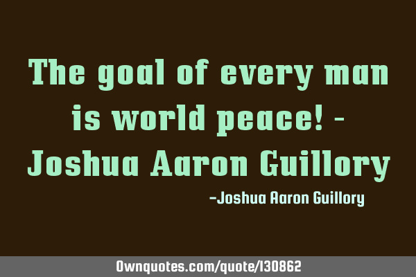 The goal of every man is world peace! - Joshua Aaron G