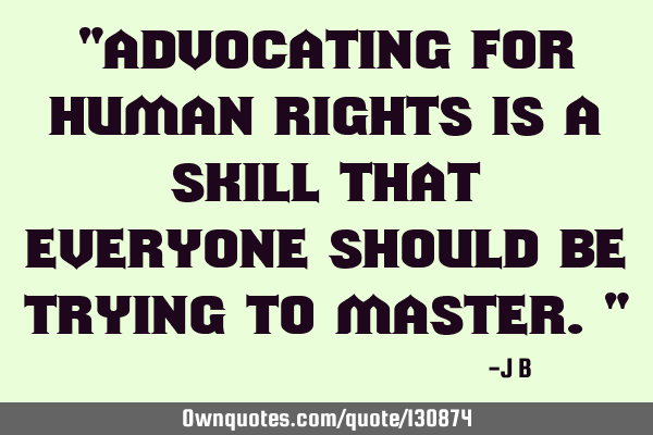 Advocating for human rights is a skill that everyone should be trying to
