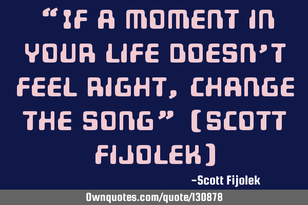 “If a moment in your life doesn’t feel right, change the song” (Scott Fijolek)