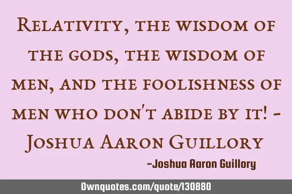 Relativity, the wisdom of the gods, the wisdom of men, and the foolishness of men who don