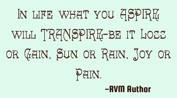 In life what you ASPIRE will TRANSPIRE—be it Loss or Gain, Sun or Rain, Joy or Pain.