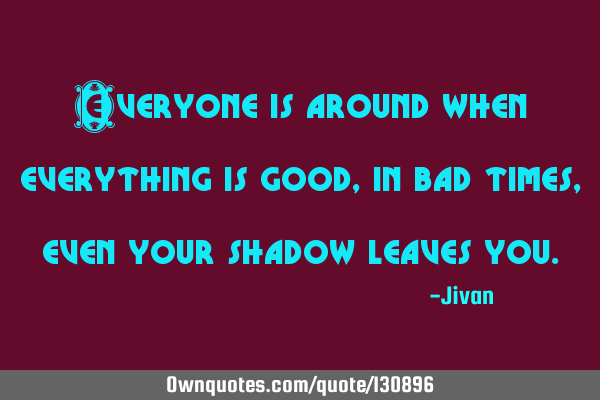Everyone is around when everything is good, in bad times, even your shadow leaves