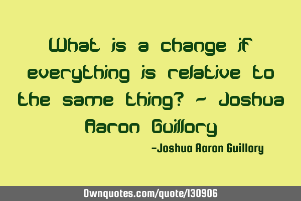 What is a change if everything is relative to the same thing? - Joshua Aaron G