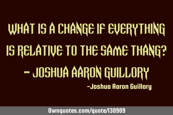 What is a change if everything is relative to the same thang? - Joshua Aaron G