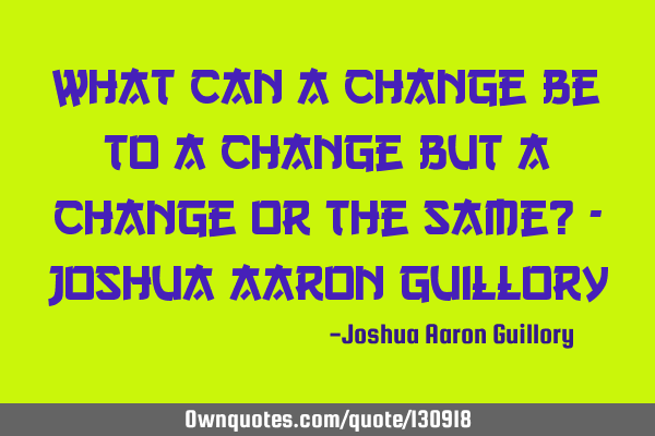 What can a change be to a change but a change or the same? - Joshua Aaron G