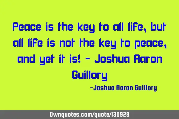 Peace is the key to all life, but all life is not the key to peace, and yet it is! - Joshua Aaron G